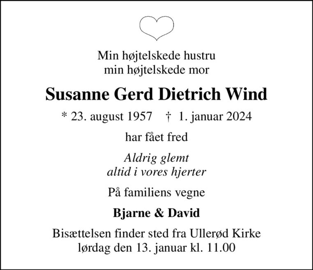 Min højtelskede hustru min højtelskede mor
Susanne Gerd Dietrich Wind
* 23. august 1957    ✝ 1. januar 2024
har fået fred
Aldrig glemt altid i vores hjerter
På familiens vegne
Bjarne & David
Bisættelsen finder sted fra Ullerød Kirke  lørdag den 13. januar kl. 11.00