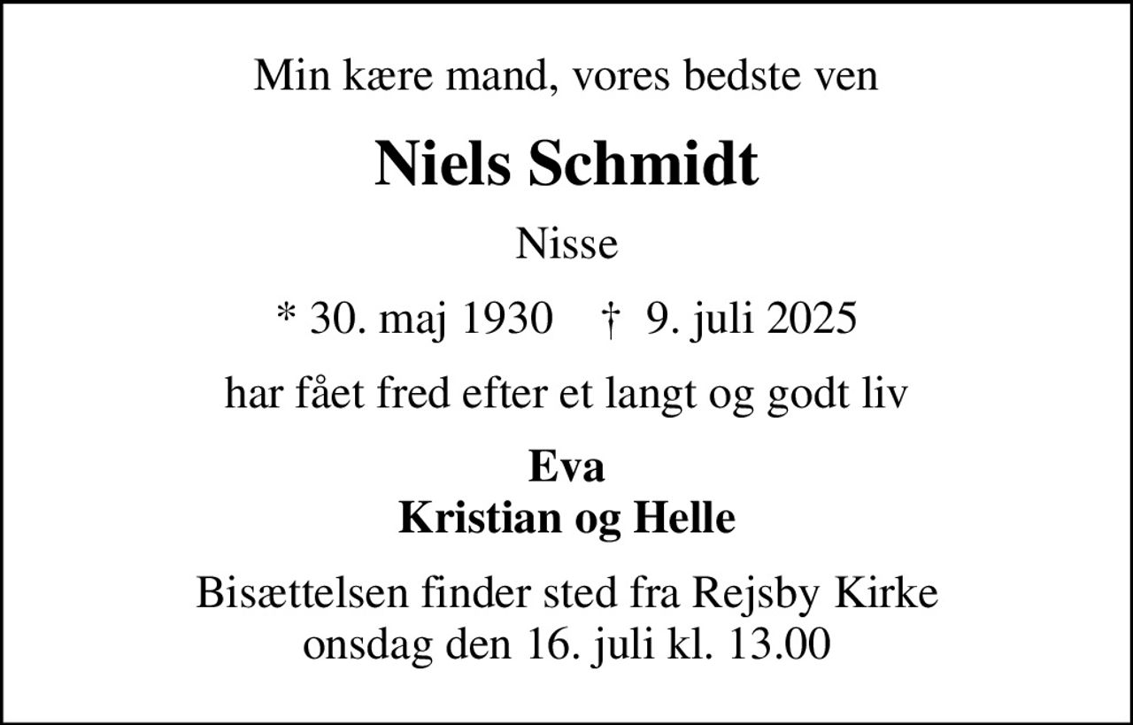 Min kære mand, vores bedste ven
Niels Schmidt
Nisse
* 30. maj 1930    ✝ 9. juli 2025
har fået fred efter et langt og godt liv
Eva Kristian og Helle
Bisættelsen finder sted fra Rejsby Kirke  onsdag den 16. juli kl. 13.00
