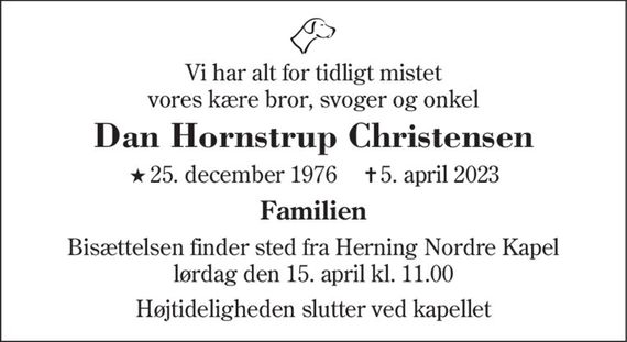 Vi har alt for tidligt mistet vores kære bror, svoger og onkel
Dan Hornstrup Christensen
* 25. december 1976    &#x271d; 5. april 2023
Familien
Bisættelsen finder sted fra Herning Nordre Kapel  lørdag den 15. april kl. 11.00 
Højtideligheden slutter ved kapellet