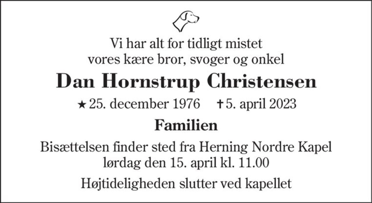 Vi har alt for tidligt mistet vores kære bror, svoger og onkel
Dan Hornstrup Christensen
* 25. december 1976    ✝ 5. april 2023
Familien
Bisættelsen finder sted fra Herning Nordre Kapel  lørdag den 15. april kl. 11.00 
Højtideligheden slutter ved kapellet