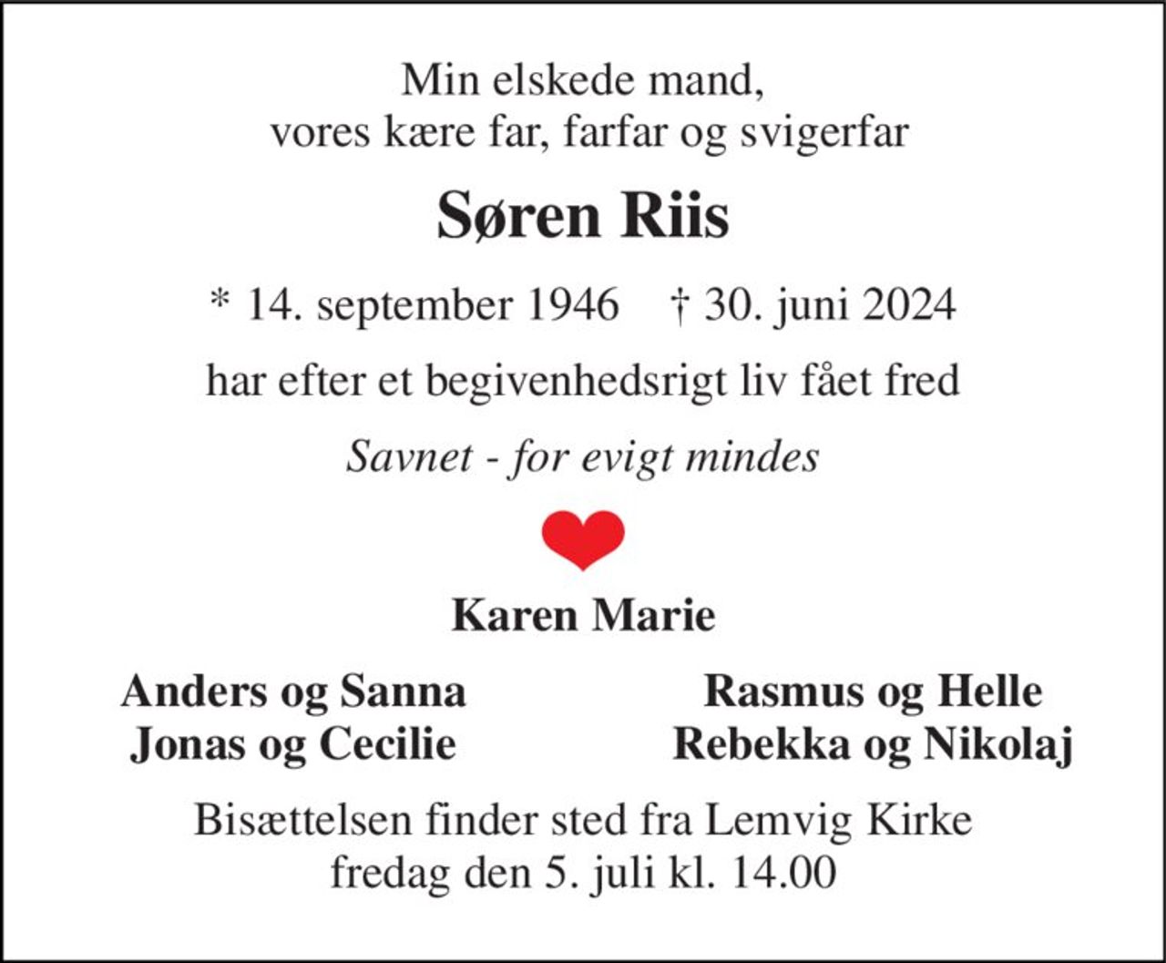 Min elskede mand,  vores kære far, farfar og svigerfar 
Søren Riis 
*​ 14. september 1946​    †​ 30. juni 2024 
har efter et begivenhedsrigt liv fået fred 
Savnet - for evigt mindes 
Karen Marie 
Anders og Sanna Jonas og Cecilie 
Rasmus og Helle Rebekka og Nikolaj 
Bisættelsen​ finder sted fra Lemvig Kirke​ fredag den 5. juli​ kl. 14.00