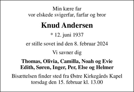 Min kære far vor elskede svigerfar, farfar og bror
Knud Andersen
* 12. juni 1937
er stille sovet ind den 8. februar 2024
Vi savner dig
Thomas, Olivia, Camilla, Noah og Evie Edith, Søren, Inger, Per, Else og Helmer
Bisættelsen finder sted fra Østre Kirkegårds Kapel  torsdag den 15. februar kl. 13.00