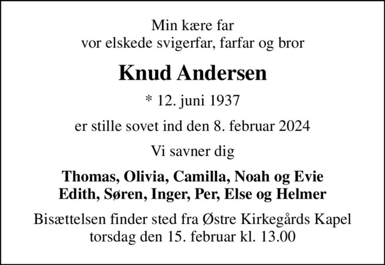Min kære far vor elskede svigerfar, farfar og bror
Knud Andersen
* 12. juni 1937
er stille sovet ind den 8. februar 2024
Vi savner dig
Thomas, Olivia, Camilla, Noah og Evie Edith, Søren, Inger, Per, Else og Helmer
Bisættelsen finder sted fra Østre Kirkegårds Kapel  torsdag den 15. februar kl. 13.00