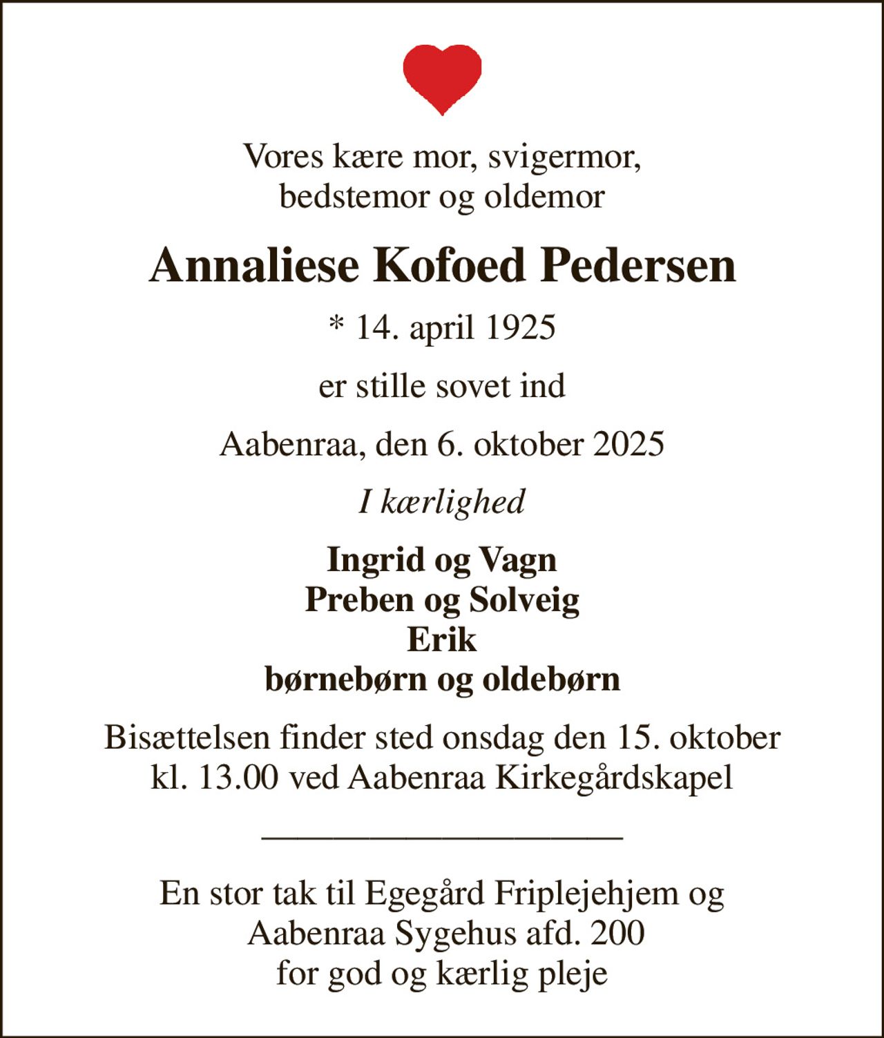 Vores kære mor, svigermor, bedstemor og oldemor
Annaliese Kofoed Pedersen
* 14. april 1925
er stille sovet ind
Aabenraa, den 6. oktober 2025
I kærlighed
Ingrid og Vagn Preben og Solveig Erik børnebørn og oldebørn
Bisættelsen finder sted onsdag den 15. oktober kl. 13.00 ved Aabenraa Kirkegårdskapel
En stor tak til Egegård Friplejehjem og  Aabenraa Sygehus afd. 200 for god og kærlig pleje