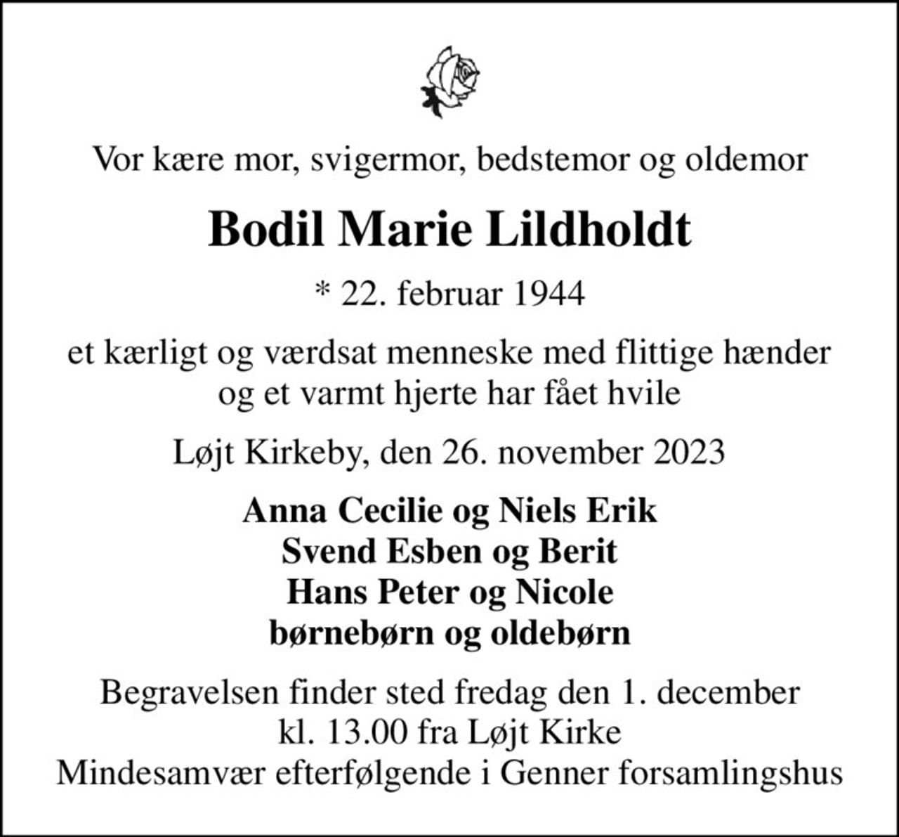 Vor kære mor, svigermor, bedstemor og oldemor
Bodil Marie Lildholdt
* 22. februar 1944
et kærligt og værdsat menneske med flittige hænder og et varmt hjerte har fået hvile
Løjt Kirkeby, den 26. november 2023
Anna Cecilie og Niels Erik Svend Esben og Berit Hans Peter og Nicole børnebørn og oldebørn
Begravelsen finder sted fredag den 1. december kl. 13.00 fra Løjt Kirke Mindesamvær efterfølgende i Genner forsamlingshus
