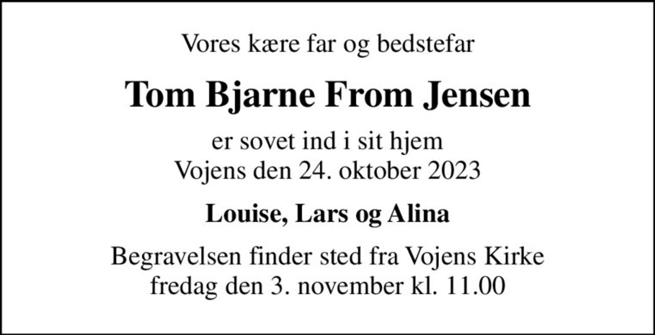 Vores kære far og bedstefar
Tom Bjarne From Jensen
er sovet ind i sit hjem Vojens den 24. oktober 2023
Louise, Lars og Alina
Begravelsen finder sted fra Vojens Kirke  fredag den 3. november kl. 11.00