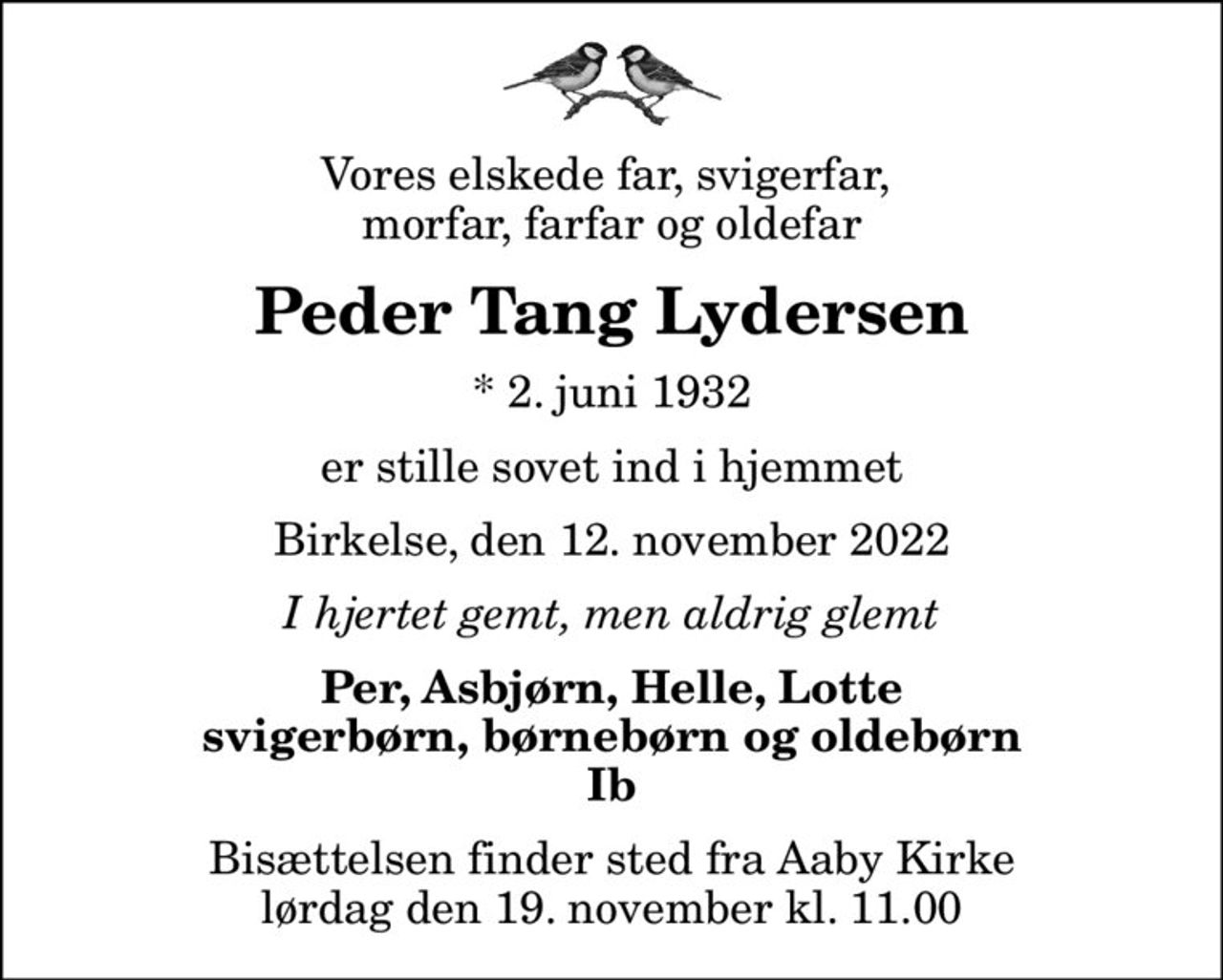 Vores elskede far, svigerfar,  morfar, farfar og oldefar
Peder Tang Lydersen
* 2. juni 1932
er stille sovet ind i hjemmet
Birkelse, den 12. november 2022
I hjertet gemt, men aldrig glemt
Per, Asbjørn, Helle, Lotte svigerbørn, børnebørn og oldebørn Ib
Bisættelsen finder sted fra Aaby Kirke  lørdag den 19. november kl. 11.00