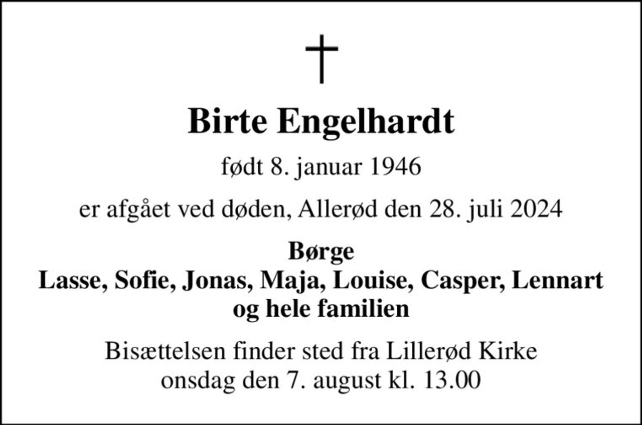 Birte Engelhardt
født 8. januar 1946
er afgået ved døden, Allerød den 28. juli 2024
Børge Lasse, Sofie, Jonas, Maja, Louise, Casper, Lennart og hele familien
Bisættelsen finder sted fra Lillerød Kirke  onsdag den 7. august kl. 13.00