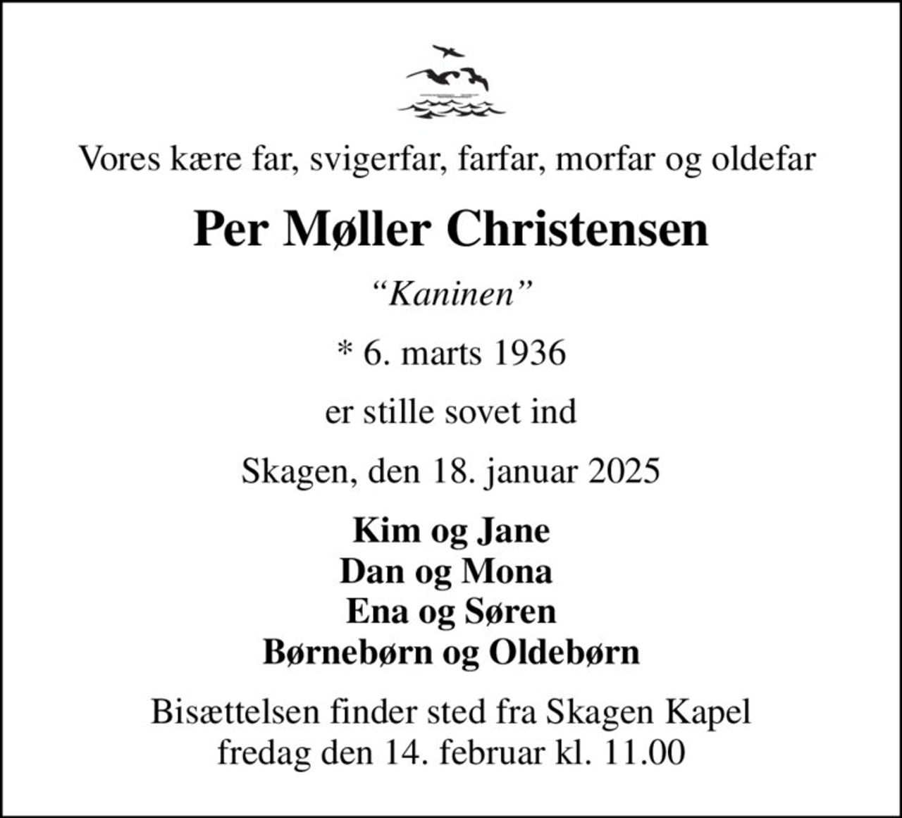 Vores kære far, svigerfar, farfar, morfar og oldefar 
Per Møller Christensen
Kaninen
* 6. marts 1936
er stille sovet ind
Skagen, den 18. januar 2025
Kim og Jane Dan og Mona  Ena og Søren Børnebørn og Oldebørn
Bisættelsen finder sted fra Skagen Kapel  fredag den 14. februar kl. 11.00