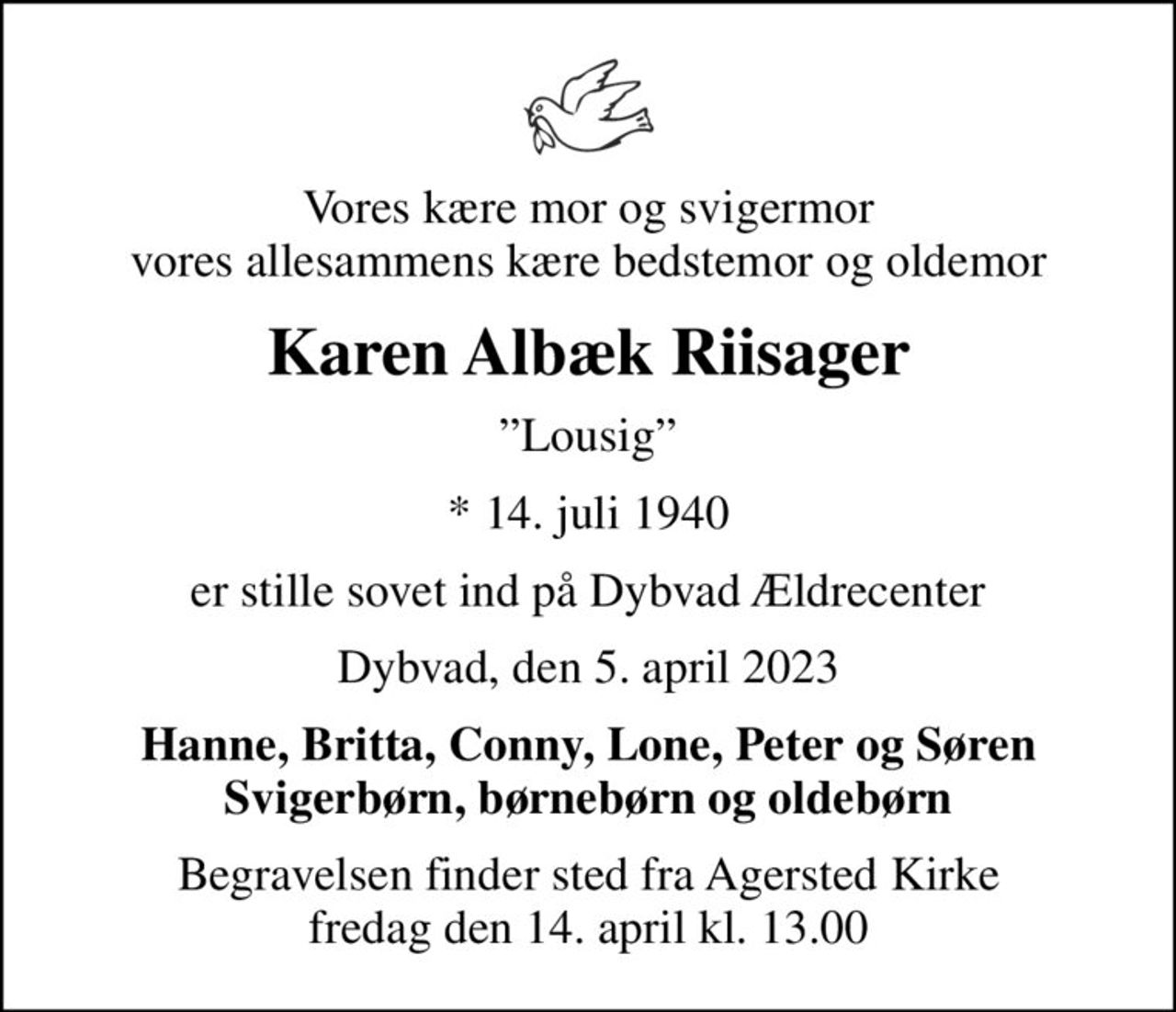 Vores kære mor og svigermor vores allesammens kære bedstemor og oldemor
Karen Albæk Riisager
Lousig
* 14. juli 1940
er stille sovet ind på Dybvad Ældrecenter
Dybvad, den 5. april 2023
Hanne, Britta, Conny, Lone, Peter og Søren Svigerbørn, børnebørn og oldebørn
Begravelsen finder sted fra Agersted Kirke  fredag den 14. april kl. 13.00