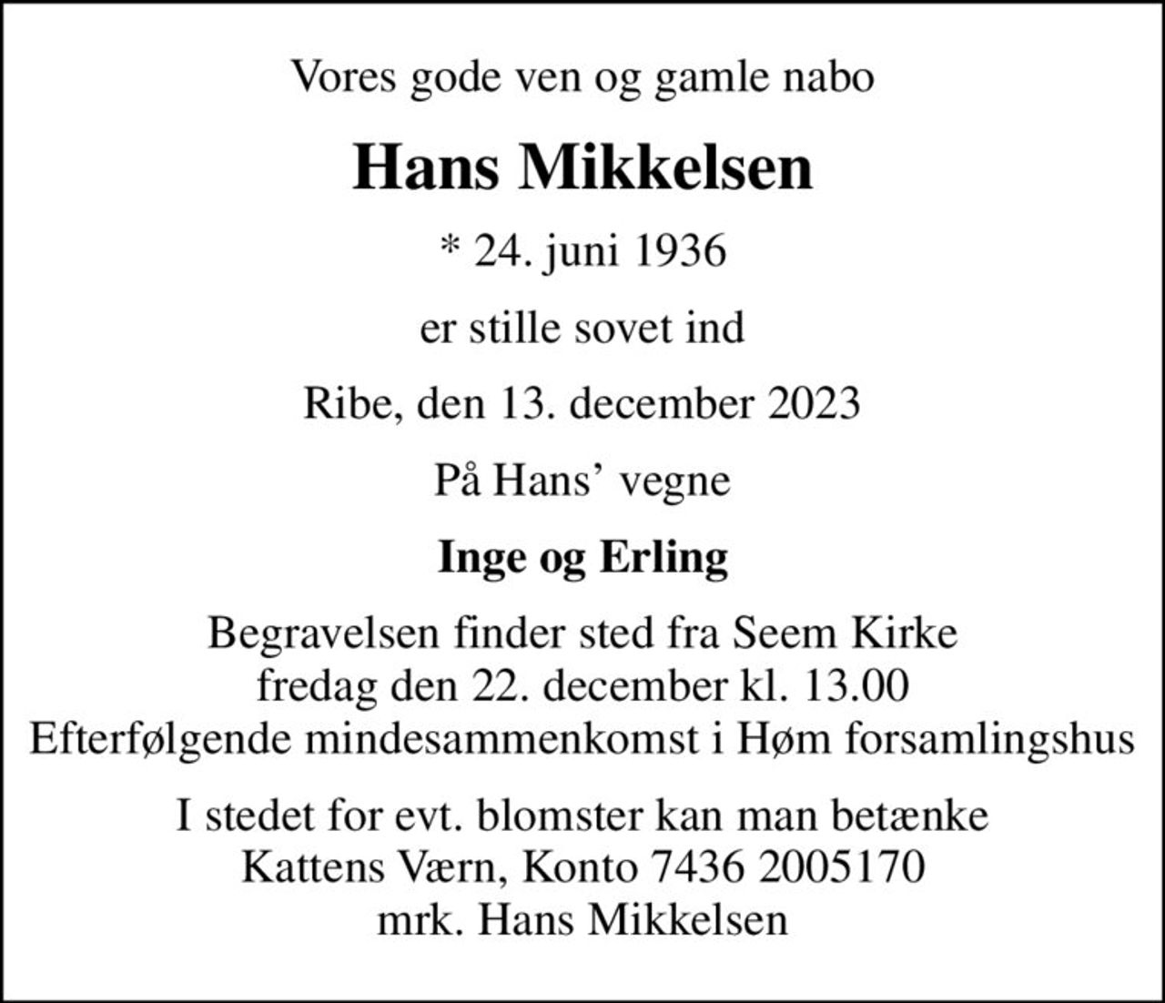 Vores gode ven og gamle nabo
Hans Mikkelsen
* 24. juni 1936
er stille sovet ind
Ribe, den 13. december 2023
På Hans vegne
Inge og Erling
Begravelsen finder sted fra Seem Kirke  fredag den 22. december kl. 13.00  Efterfølgende mindesammenkomst i Høm forsamlingshus
I stedet for evt. blomster kan man betænke
					Kattens Værn reg7436konto2005170mrk. Hans
					Mikkelsen