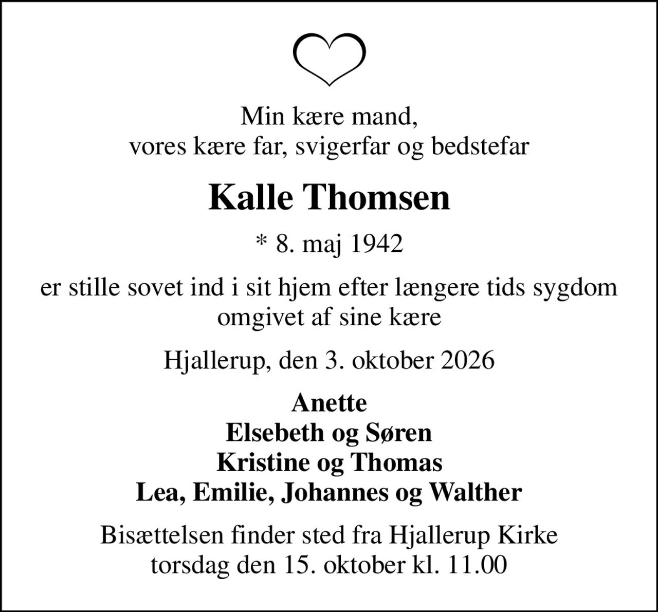 Min kære mand, vores kære far, svigerfar og bedstefar
Kalle Thomsen
* 8. maj 1942
er stille sovet ind i sit hjem efter længere tids sygdom omgivet af sine kære
Hjallerup, den 3. oktober 2026
Anette Elsebeth og Søren Kristine og Thomas Lea, Emilie, Johannes og Walther
Bisættelsen finder sted fra Hjallerup Kirke  torsdag den 15. oktober kl. 11.00