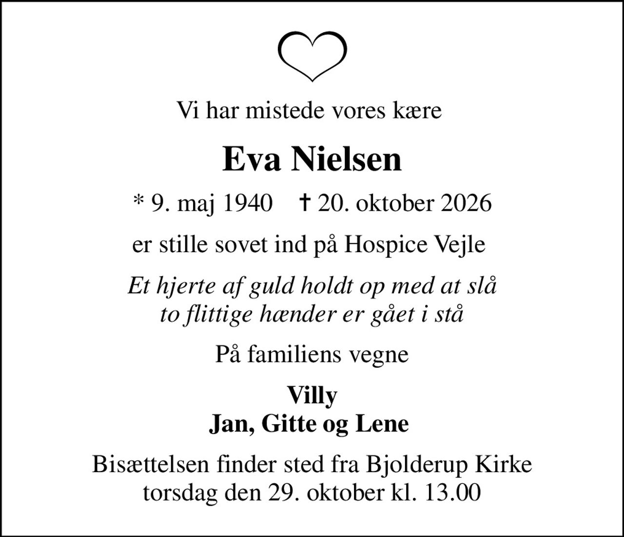 Vi har mistede vores kære 
Eva Nielsen
* 9. maj 1940    ✝ 20. oktober 2026
er stille sovet ind på Hospice Vejle 
Et hjerte af guld holdt op med at slå to flittige hænder er gået i stå
På familiens vegne
Villy Jan, Gitte og Lene 
Bisættelsen finder sted fra Bjolderup Kirke  torsdag den 29. oktober kl. 13.00