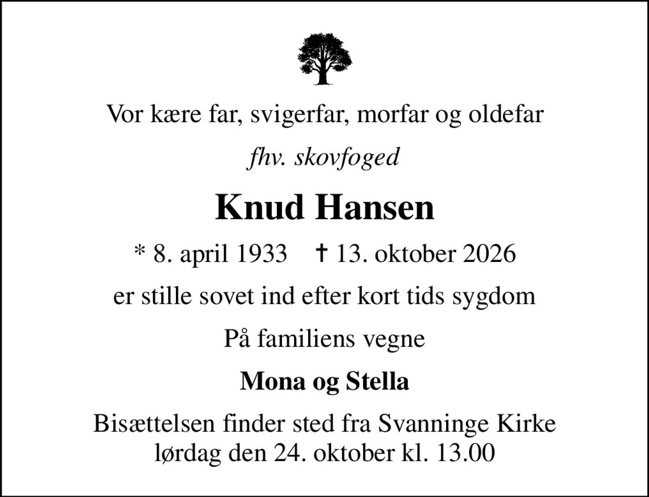 Vor kære far, svigerfar, morfar og oldefar
fhv. skovfoged
Knud Hansen
* 8. april 1933    ✝ 13. oktober 2026
er stille sovet ind efter kort tids sygdom
På familiens vegne
Mona og Stella
Bisættelsen finder sted fra Svanninge Kirke  lørdag den 24. oktober kl. 13.00
