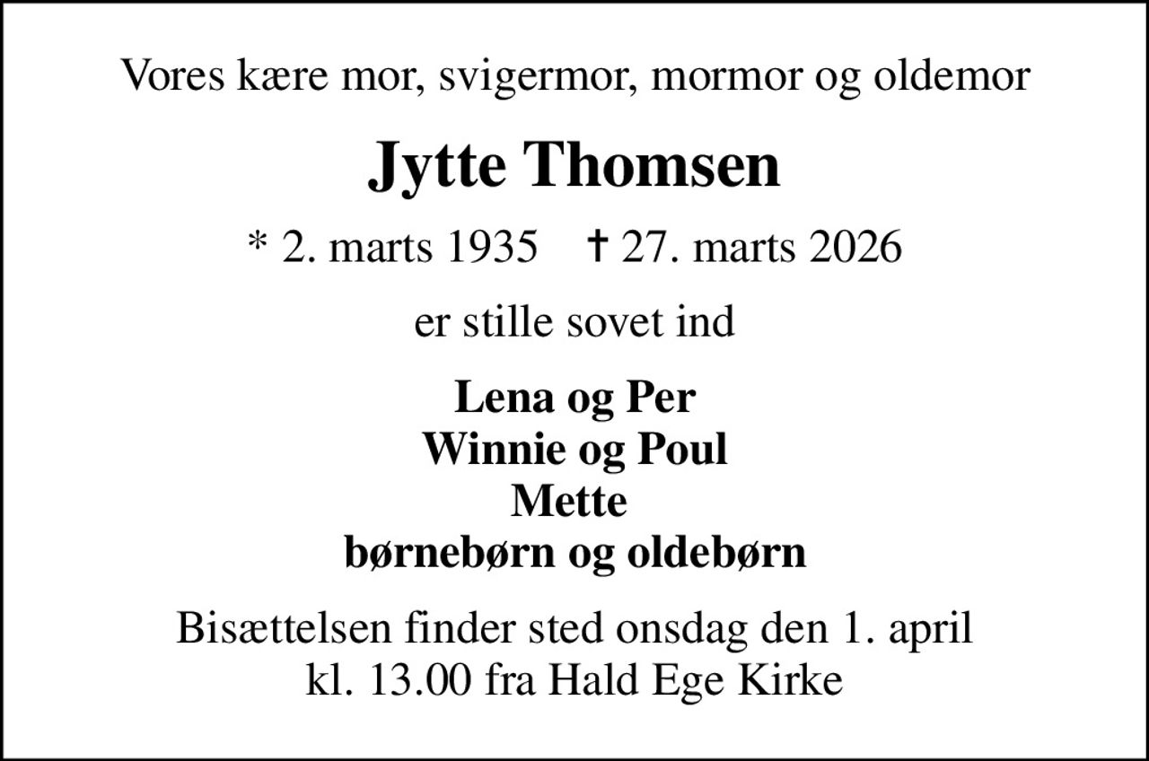 Vores kære mor, svigermor, mormor og oldemor
Jytte Thomsen
* 2. marts 1935    ✝ 27. marts 2026
er stille sovet ind
Lena og Per Winnie og Poul Mette  børnebørn og oldebørn
Bisættelsen finder sted onsdag den 1. april kl. 13.00 fra Hald Ege Kirke