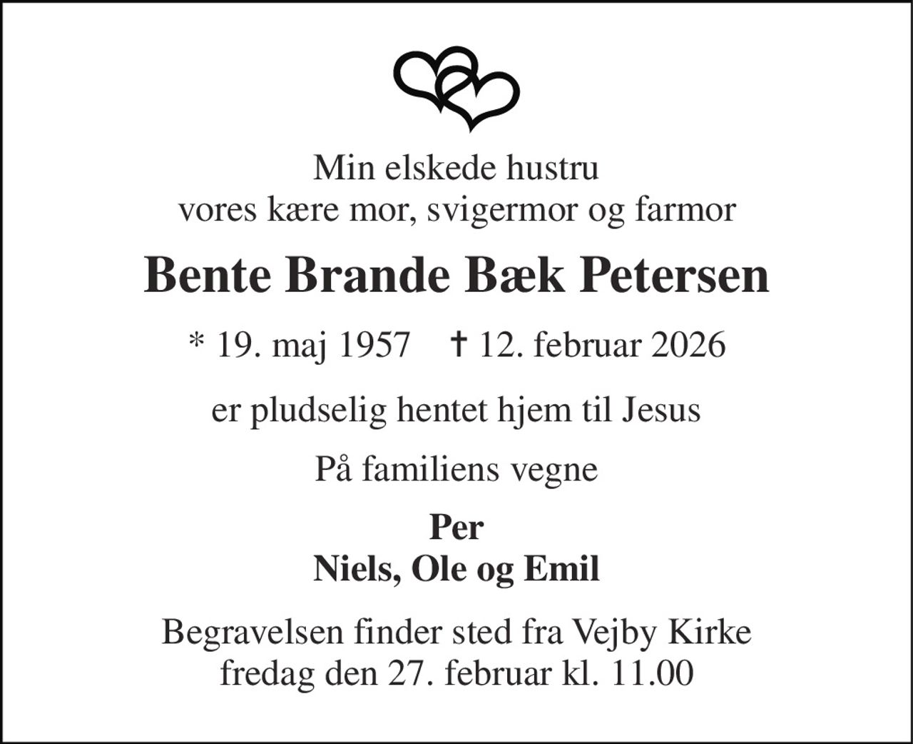 Min elskede hustru vores kære mor, svigermor og farmor 
Bente Brande Bæk Petersen 
*​ 19. maj 1957​    ✝​ 12. februar 2026 
er pludselig hentet hjem til Jesus 
På familiens vegne 
Per Niels, Ole og Emil 
Begravelsen​ finder sted fra Vejby Kirke​ fredag den 27. februar​ kl. 11.00