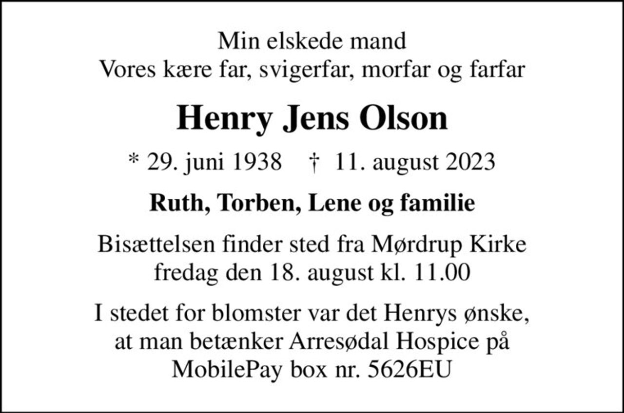 Min elskede mand Vores kære far, svigerfar, morfar og farfar
Henry Jens Olson
* 29. juni 1938    ✝ 11. august 2023
Ruth, Torben, Lene og familie
Bisættelsen finder sted fra Mørdrup Kirke  fredag den 18. august kl. 11.00 
I stedet for blomster var det Henrys ønske, at man betænker Arresødal Hospice på MobilePay box nr. 5626EU