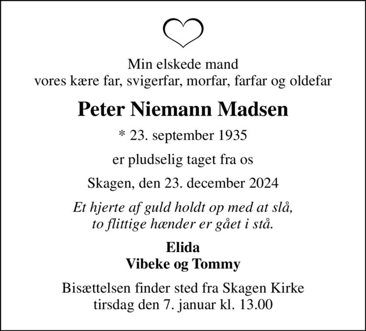 Min elskede mand vores kære far, svigerfar, morfar, farfar og oldefar
Peter Niemann Madsen
* 23. september 1935
er pludselig taget fra os
Skagen, den 23. december 2024
Et hjerte af guld holdt op med at slå, to flittige hænder er gået i stå.
Elida Vibeke og Tommy
Bisættelsen finder sted fra Skagen Kirke  tirsdag den 7. januar kl. 13.00