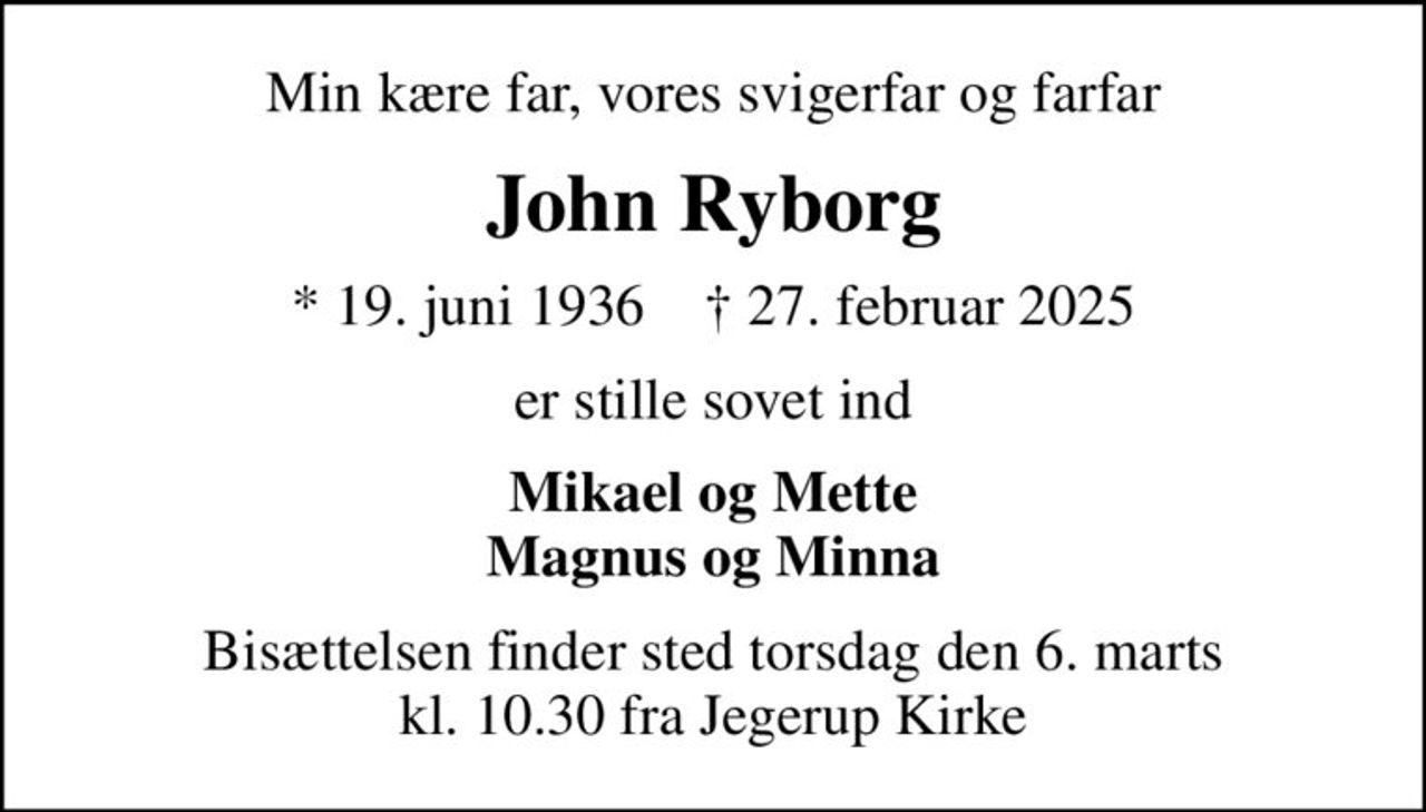 Min kære far, vores svigerfar og farfar
John Ryborg
* 19. juni 1936    ✝ 27. februar 2025
er stille sovet ind
Mikael og Mette Magnus og Minna
Bisættelsen finder sted torsdag den 6. marts kl. 10.30 fra Jegerup Kirke