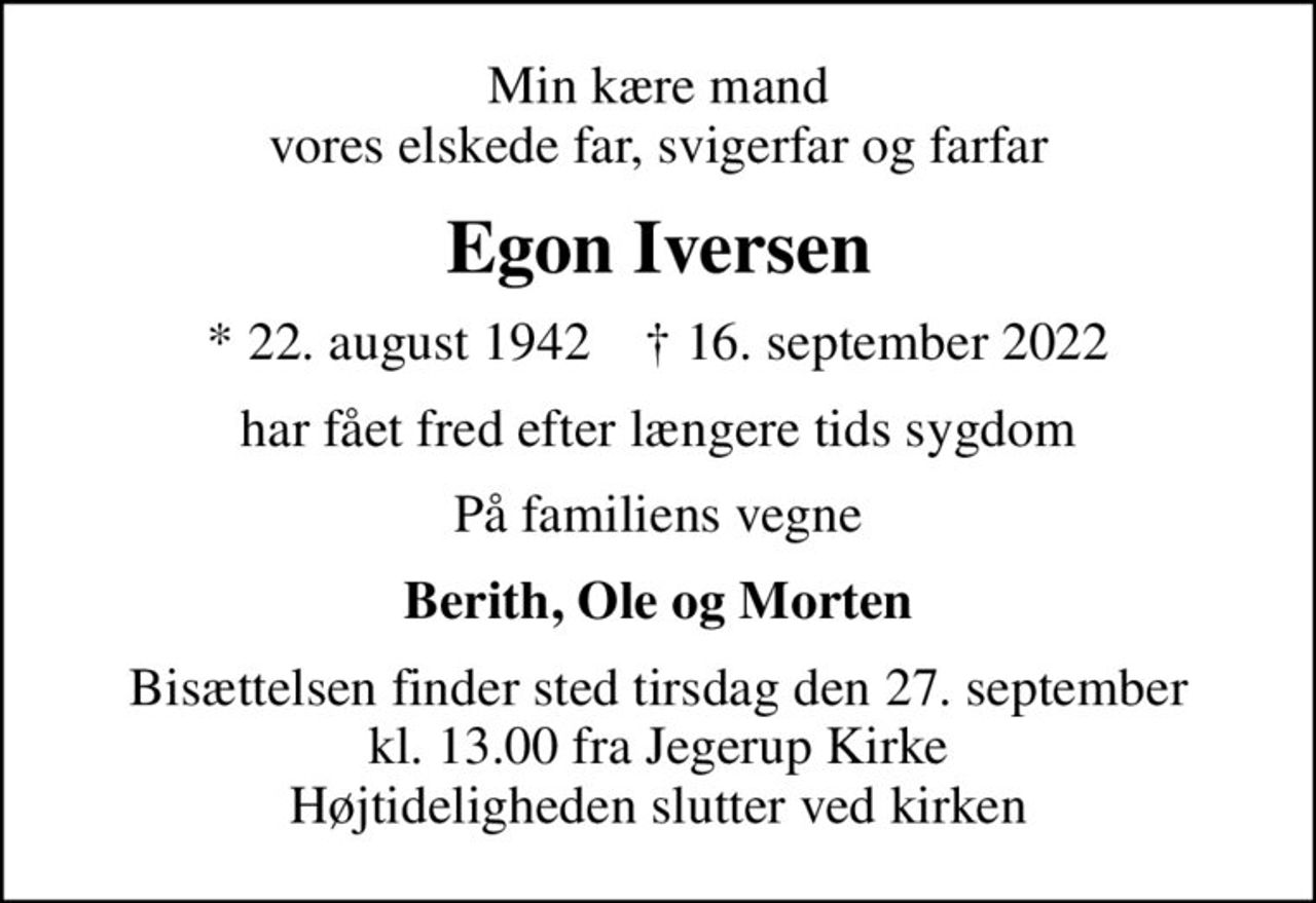 Min kære mand vores elskede far, svigerfar og farfar
Egon Iversen
* 22. august 1942    ✝ 16. september 2022
har fået fred efter længere tids sygdom
På familiens vegne
Berith, Ole og Morten
Bisættelsen finder sted tirsdag den 27. september kl. 13.00 fra Jegerup Kirke Højtideligheden slutter ved kirken