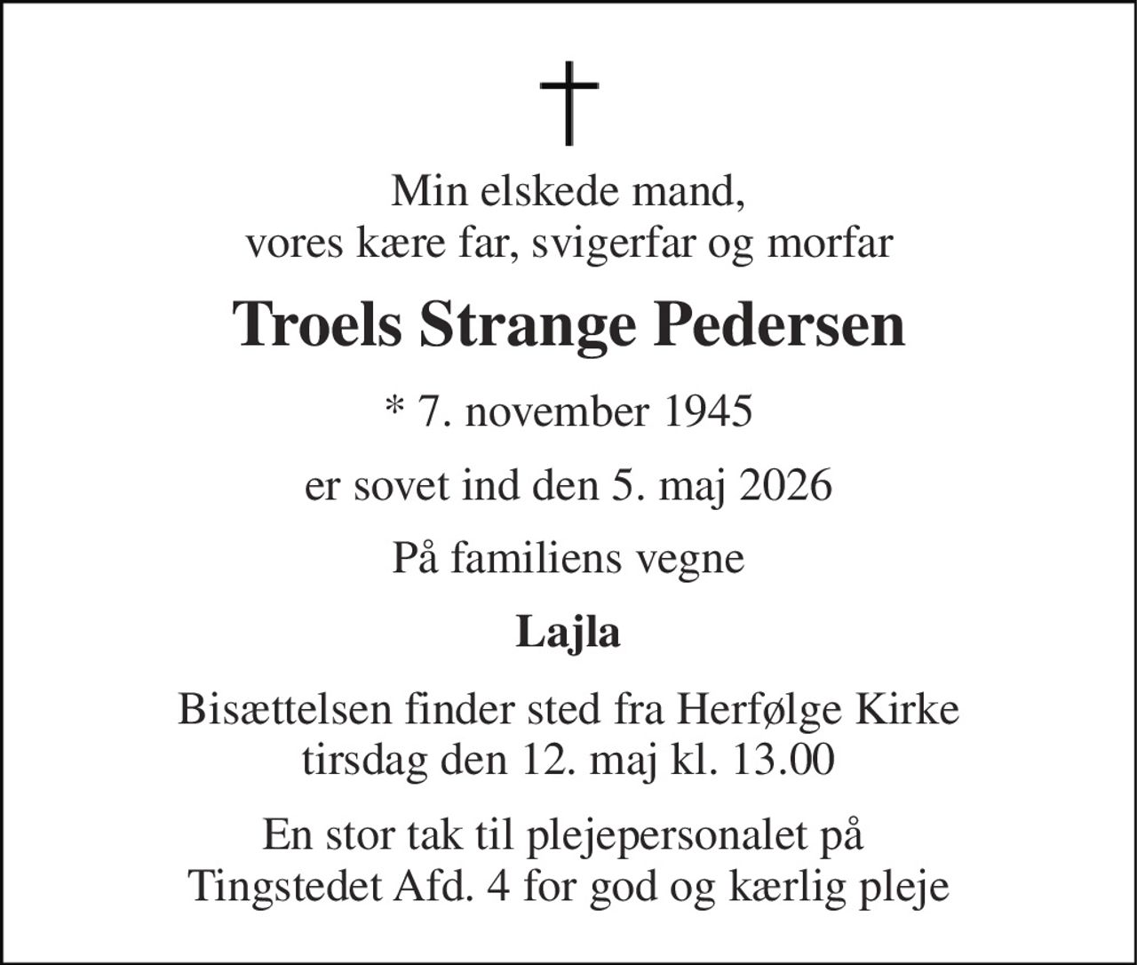 Min elskede mand, vores kære far, svigerfar og morfar 
Troels Strange Pedersen 
*​ 7. november 1945 
er sovet ind den 5. maj 2026 
På familiens vegne 
Lajla 
Bisættelsen​ finder sted fra Herfølge Kirke​ tirsdag den 12. maj​ kl. 13.00 
En stor tak til plejepersonalet på  Tingstedet Afd. 4 for god og kærlig pleje