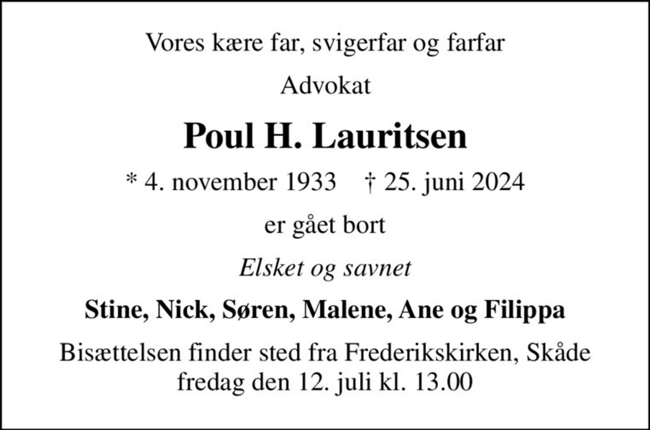 Vores kære far, svigerfar og farfar
Advokat
Poul H. Lauritsen
* 4. november 1933    ✝ 25. juni 2024
er gået bort
Elsket og savnet
Stine, Nick, Søren, Malene, Ane og Filippa
Bisættelsen finder sted fra Frederikskirken, Skåde fredag den 12. juli kl. 13.00