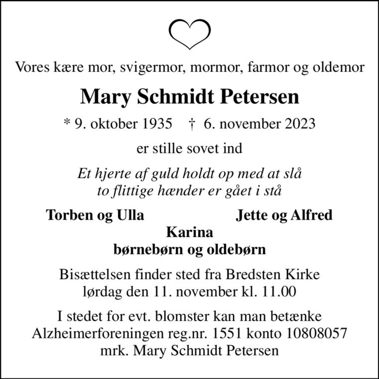 Vores kære mor, svigermor, mormor, farmor og oldemor
Mary Schmidt Petersen
* 9. oktober 1935    ✝ 6. november 2023
er stille sovet ind
Et hjerte af guld holdt op med at slå to flittige hænder er gået i stå
Torben og Ulla
Jette og Alfred
Bisættelsen finder sted fra Bredsten Kirke  lørdag den 11. november kl. 11.00 
I stedet for evt. blomster kan man betænke
					Alzheimerforeningen reg.nr.1551konto10808057mrk. Mary Schmidt
					Petersen