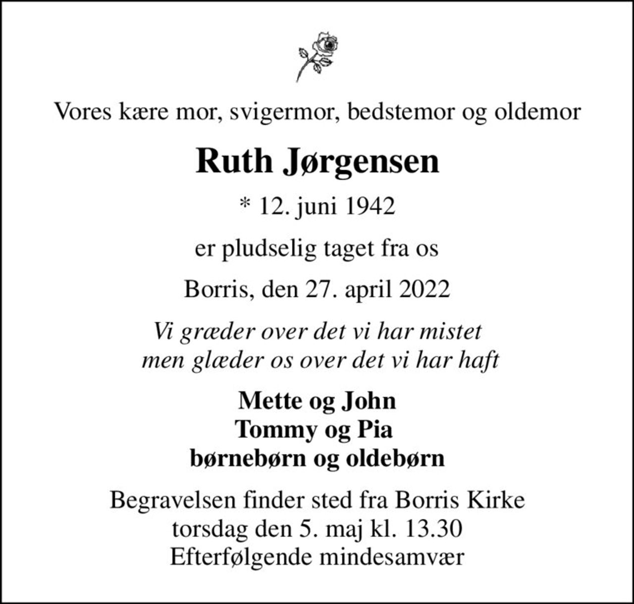 Vores kære mor, svigermor, bedstemor og oldemor
Ruth Jørgensen
* 12. juni 1942
er pludselig taget fra os
Borris, den 27. april 2022
Vi græder over det vi har mistet  men glæder os over det vi har haft
Mette og John Tommy og Pia  børnebørn og oldebørn
Begravelsen finder sted fra Borris Kirke torsdag den 5. maj kl. 13.30 Efterfølgende mindesamvær