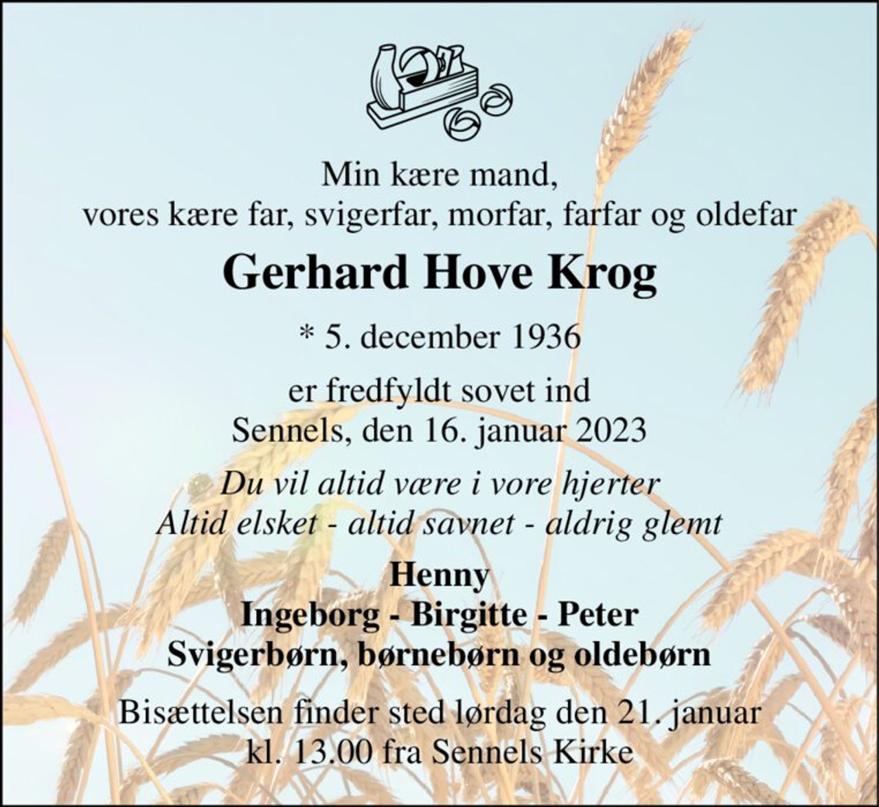 Min kære mand, vores kære far, svigerfar, morfar, farfar og oldefar 
Gerhard Hove Krog​ 
*​ 5. december 1936​ 
er fredfyldt sovet ind Sennels, den 16. januar 2023 
Du vil altid være i vore hjerter Altid elsket - altid savnet - aldrig glemt 
Henny Ingeborg - Birgitte - Peter Svigerbørn, børnebørn og oldebørn 
Bisættelsen finder sted lørdag den 21. januar kl. 13.00 fra Sennels Kirke
