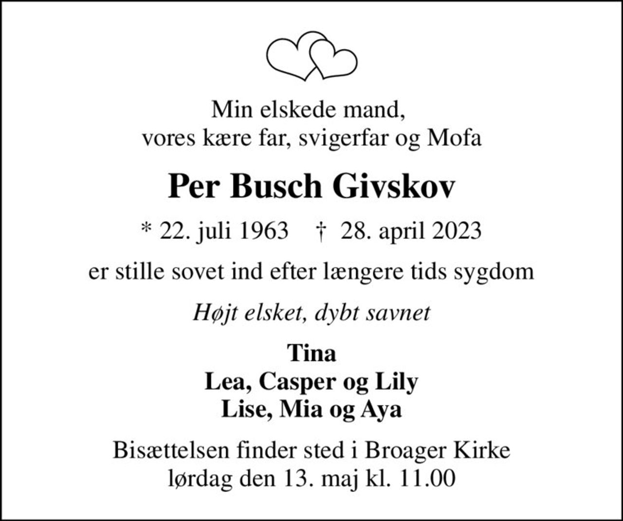 Min elskede mand,  vores kære far, svigerfar og Mofa
Per Busch Givskov
* 22. juli 1963    ✝ 28. april 2023
er stille sovet ind efter længere tids sygdom
Højt elsket, dybt savnet
Tina Lea, Casper og Lily Lise, Mia og Aya
Bisættelsen finder sted i Broager Kirke  lørdag den 13. maj kl. 11.00
