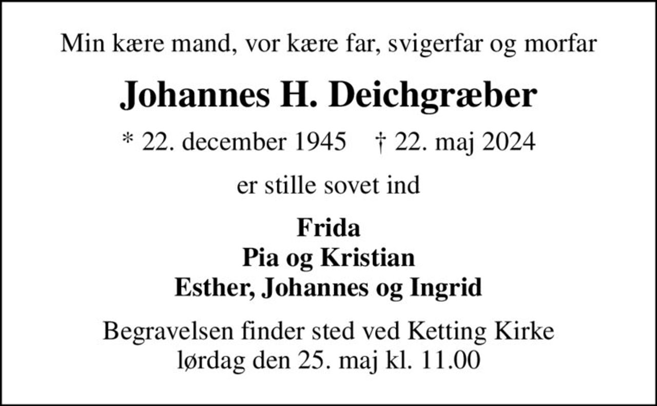 Min kære mand, vor kære far, svigerfar og morfar
Johannes H. Deichgræber
* 22. december 1945    ✝ 22. maj 2024
er stille sovet ind
Frida Pia og Kristian Esther, Johannes og Ingrid
Begravelsen finder sted ved Ketting Kirke  lørdag den 25. maj kl. 11.00