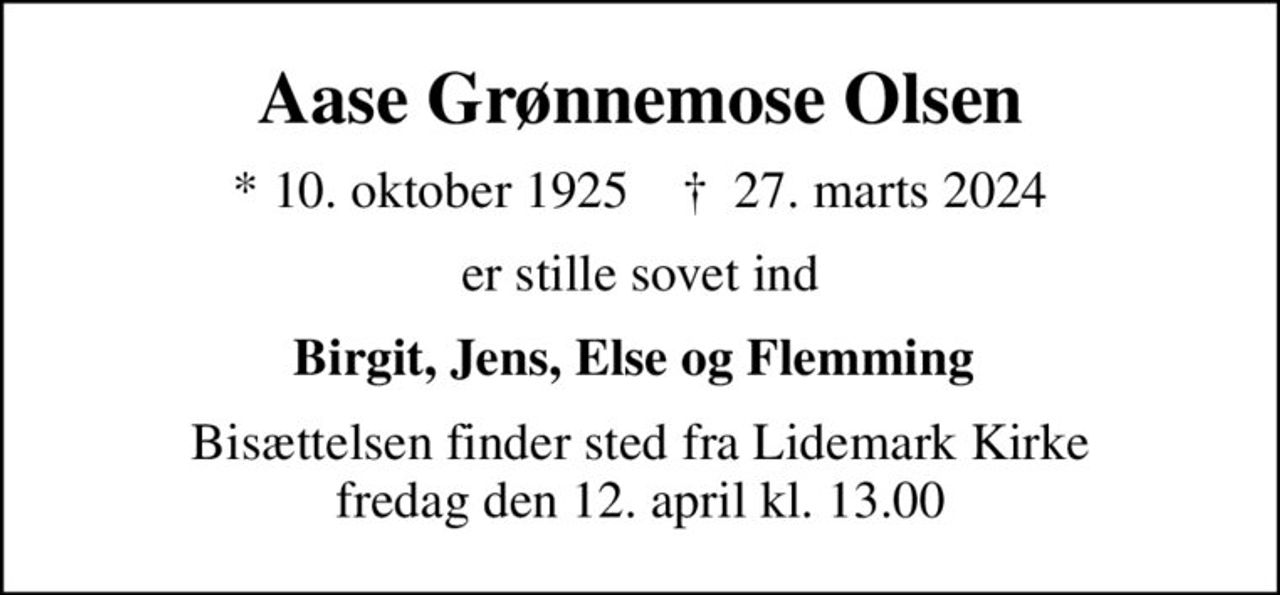 Aase Grønnemose Olsen
* 10. oktober 1925    ✝ 27. marts 2024
er stille sovet ind
Birgit, Jens, Else og Flemming 
Bisættelsen finder sted fra Lidemark Kirke  fredag den 12. april kl. 13.00