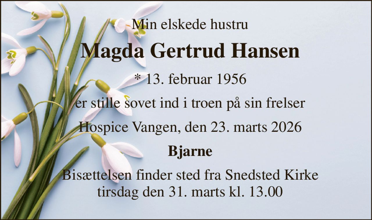 Min elskede hustru 
Magda Gertrud Hansen 
*​ 13. februar 1956 
er stille sovet ind i troen på sin frelser 
Hospice Vangen, den 23. marts 2026 
Bjarne 
Bisættelsen​ finder sted fra Snedsted Kirke​ tirsdag den 31. marts​ kl. 13.00