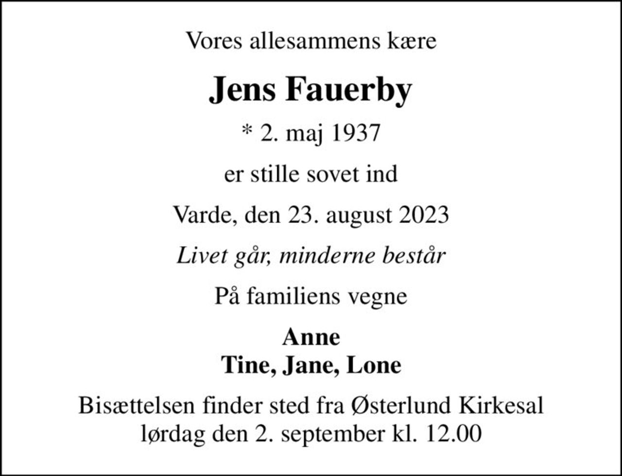 Vores allesammens kære
Jens Fauerby
* 2. maj 1937
er stille sovet ind
Varde, den 23. august 2023
Livet går, minderne består
På familiens vegne
Anne Tine, Jane, Lone
Bisættelsen finder sted fra Østerlund Kirkesal  lørdag den 2. september kl. 12.00