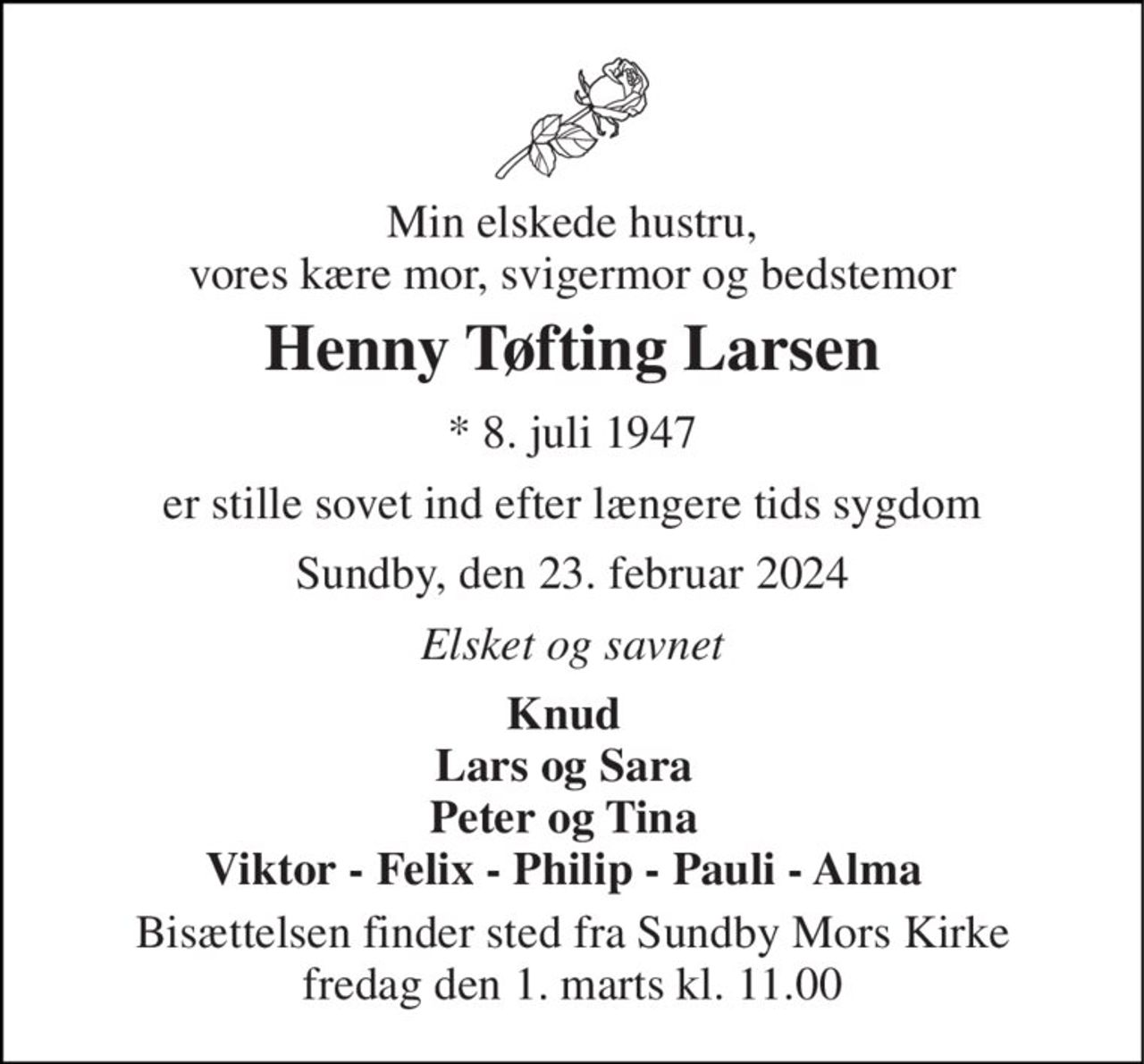 Min elskede hustru, vores kære mor, svigermor og bedstemor 
Henny Tøfting Larsen 
* 8. juli 1947 
er stille sovet ind efter længere tids sygdom 
Sundby, den 23. februar 2024 
Elsket og savnet 
Knud Lars og Sara Peter og Tina Viktor - Felix - Philip - Pauli - Alma 
Bisættelsen finder sted fra Sundby Mors Kirke fredag den 1. marts kl. 11.00