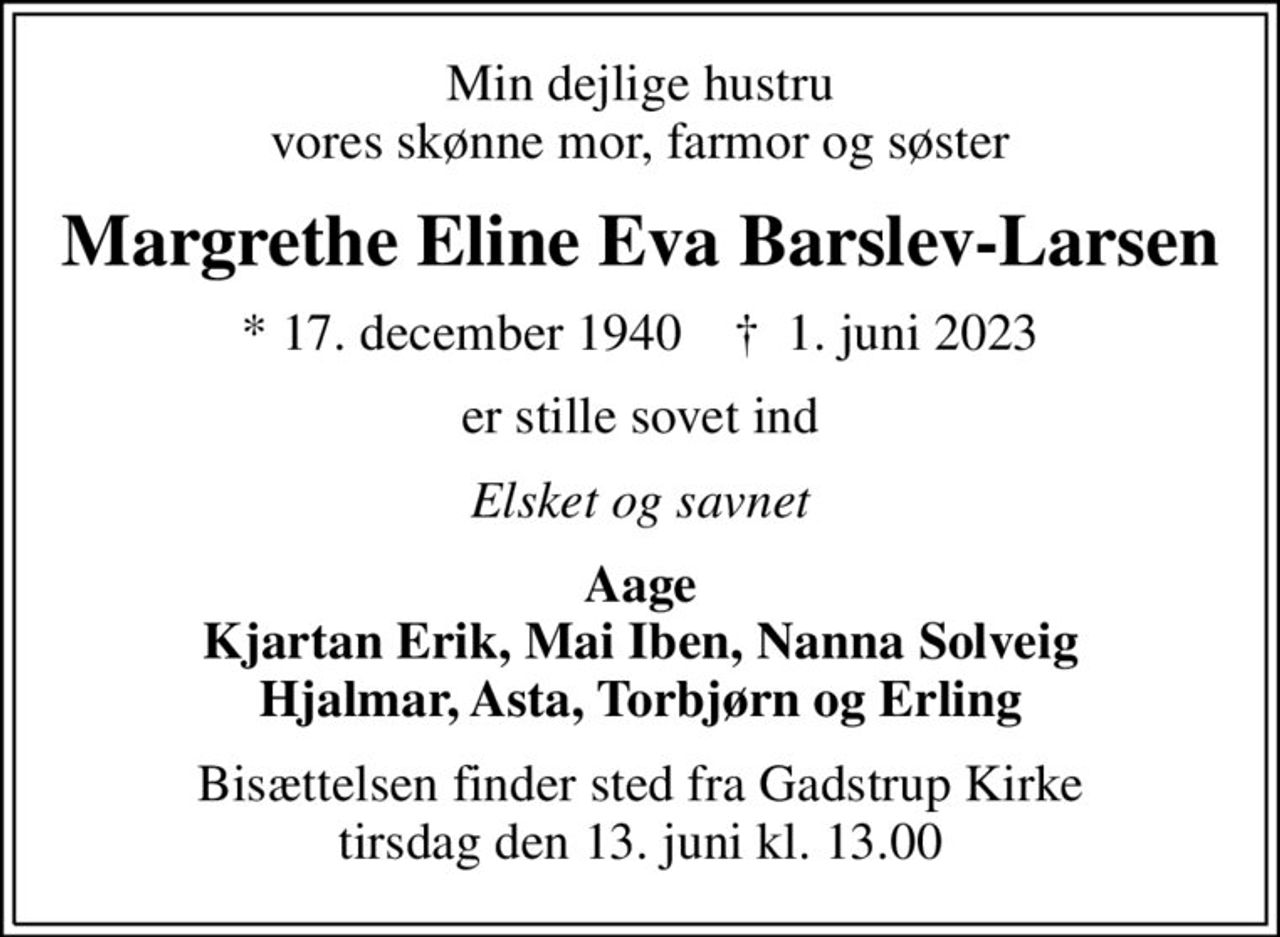 Min dejlige hustru vores skønne mor, farmor og søster
Margrethe Eline Eva Barslev-Larsen
* 17. december 1940    ✝ 1. juni 2023
er stille sovet ind
Elsket og savnet
Aage Kjartan Erik, Mai Iben, Nanna Solveig Hjalmar, Asta, Torbjørn og Erling
Bisættelsen finder sted fra Gadstrup Kirke  tirsdag den 13. juni kl. 13.00