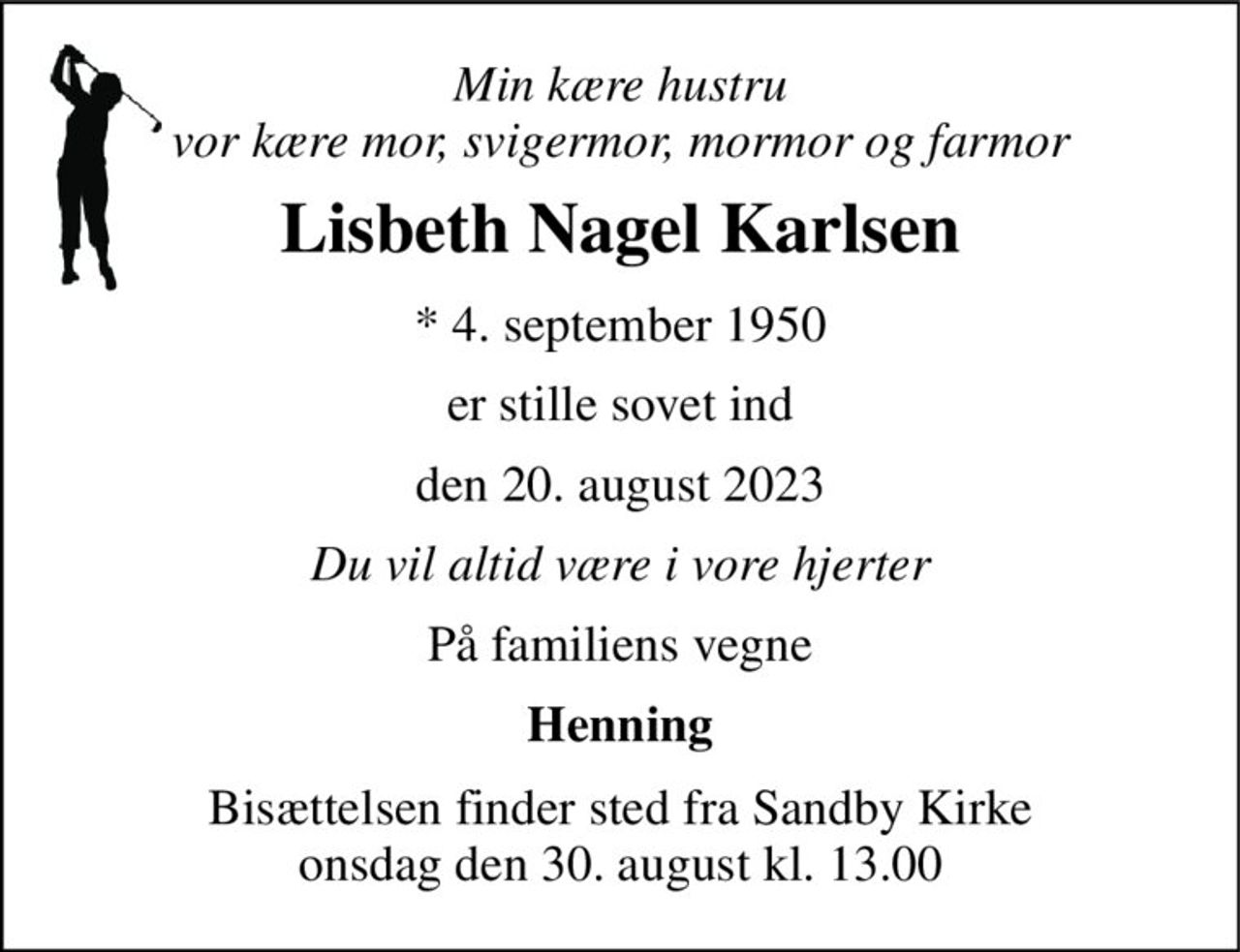 Min kære hustru vor kære mor, svigermor, mormor og farmor 
Lisbeth Nagel Karlsen 
*​ 4. september 1950 
er stille sovet ind 
den 20. august 2023 
Du vil altid være i vore hjerter 
På familiens vegne 
Henning 
Bisættelsen finder sted fra Sandby Kirke onsdag den 30. august kl. 13.00