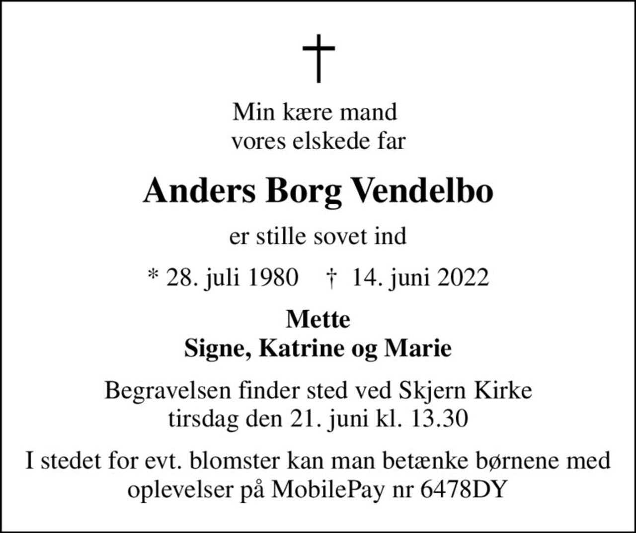 Min kære mand  vores elskede far
Anders Borg Vendelbo
er stille sovet ind
* 28. juli 1980    ✝ 14. juni 2022
Mette Signe, Katrine og Marie
Begravelsen finder sted ved Skjern Kirke  tirsdag den 21. juni kl. 13.30 
I stedet for evt. blomster kan man betænke børnene med oplevelser på MobilePay nr 6478DY