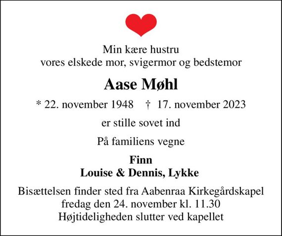 Min kære hustru vores elskede mor, svigermor og bedstemor
Aase Møhl
* 22. november 1948    &#x271d; 17. november 2023
er stille sovet ind
På familiens vegne
Finn Louise & Dennis, Lykke 
Bisættelsen finder sted fra Aabenraa Kirkegårdskapel  fredag den 24. november kl. 11.30  Højtideligheden slutter ved kapellet