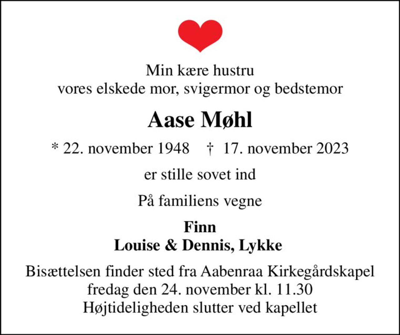 Min kære hustru vores elskede mor, svigermor og bedstemor
Aase Møhl
* 22. november 1948    ✝ 17. november 2023
er stille sovet ind
På familiens vegne
Finn Louise & Dennis, Lykke 
Bisættelsen finder sted fra Aabenraa Kirkegårdskapel  fredag den 24. november kl. 11.30  Højtideligheden slutter ved kapellet