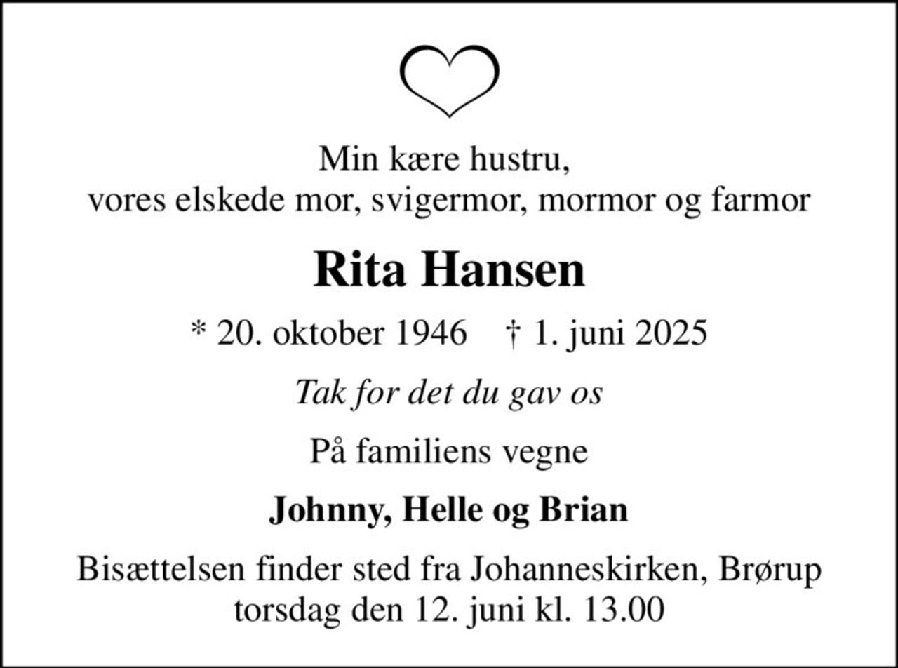 Min kære hustru,  vores elskede mor, svigermor, mormor og farmor
Rita Hansen
* 20. oktober 1946    ✝ 1. juni 2025
Tak for det du gav os
På familiens vegne
Johnny, Helle og Brian
Bisættelsen finder sted fra Johanneskirken, Brørup  torsdag den 12. juni kl. 13.00