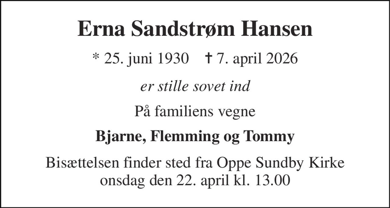 Erna Sandstrøm Hansen 
* 25. juni 1930    ✝ 7. april 2026 
er stille sovet ind 
På familiens vegne 
Bjarne, Flemming og Tommy 
Bisættelsen finder sted fra Oppe Sundby Kirke onsdag den 22. april kl. 13.00