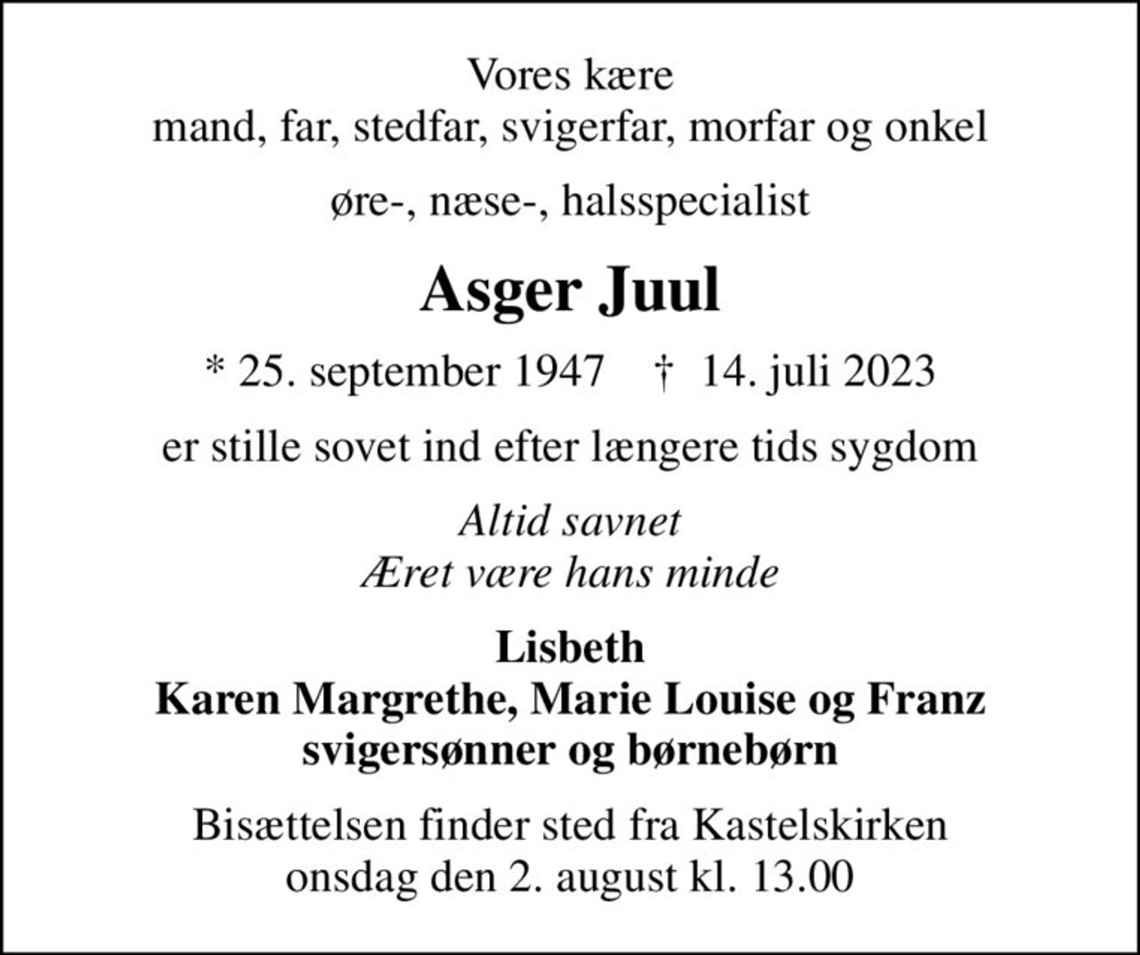 Vores kære mand, far, stedfar, svigerfar, morfar og onkel
øre-, næse-, halsspecialist
Asger Juul
* 25. september 1947    ✝ 14. juli 2023
er stille sovet ind efter længere tids sygdom
Altid savnet Æret være hans minde
Lisbeth Karen Margrethe, Marie Louise og Franz svigersønner og børnebørn
Bisættelsen finder sted fra Kastelskirken  onsdag den 2. august kl. 13.00