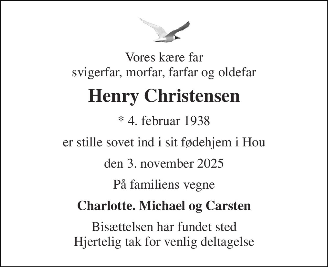 Vores kære far svigerfar, morfar, farfar og oldefar 
Henry Christensen 
* 4. februar 1938 
er stille sovet ind i sit fødehjem i Hou 
den 3. november 2025 
På familiens vegne 
Charlotte. Michael og Carsten 
Bisættelsen har fundet sted Hjertelig tak for venlig deltagelse