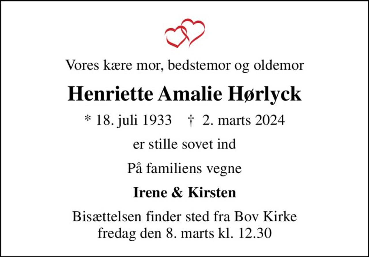 Vores kære mor, bedstemor og oldemor
Henriette Amalie Hørlyck
* 18. juli 1933    ✝ 2. marts 2024
er stille sovet ind
På familiens vegne
Irene & Kirsten
Bisættelsen finder sted fra Bov Kirke  fredag den 8. marts kl. 12.30
