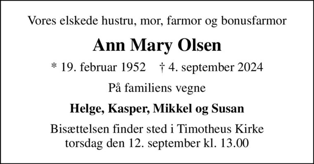 Vores elskede hustru, mor, farmor og bonusfarmor
Ann Mary Olsen
* 19. februar 1952    ✝ 4. september 2024
På familiens vegne
Helge, Kasper, Mikkel og Susan
Bisættelsen finder sted i Timotheus Kirke  torsdag den 12. september kl. 13.00