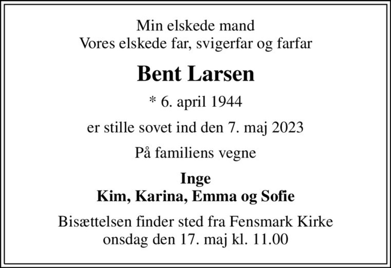 Min elskede mand Vores elskede far, svigerfar og farfar
Bent Larsen
* 6. april 1944
er stille sovet ind den 7. maj 2023
På familiens vegne
Inge Kim, Karina, Emma og Sofie
Bisættelsen finder sted fra Fensmark Kirke  onsdag den 17. maj kl. 11.00