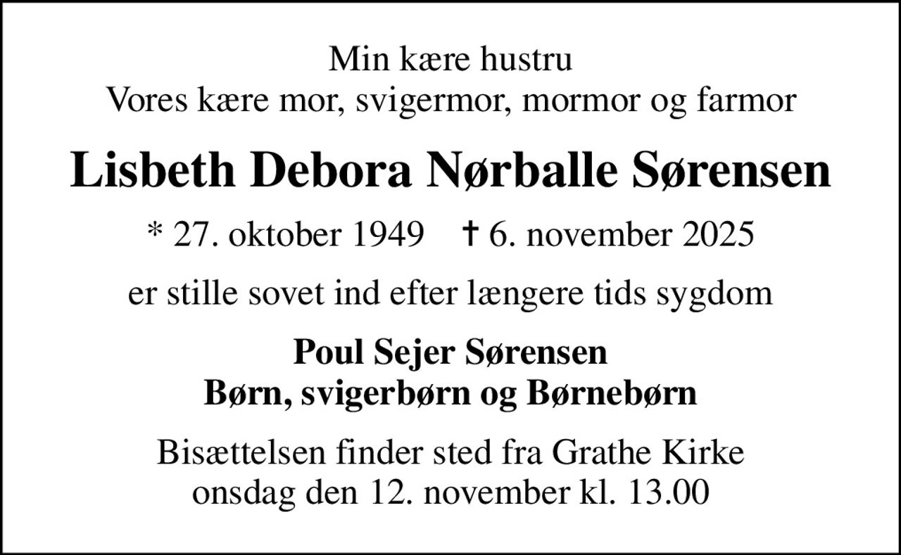 Min kære hustru Vores kære mor, svigermor, mormor og farmor
Lisbeth Debora Nørballe Sørensen
* 27. oktober 1949    ✝ 6. november 2025
er stille sovet ind efter længere tids sygdom
Poul Sejer Sørensen Børn, svigerbørn og Børnebørn
Bisættelsen finder sted fra Grathe Kirke  onsdag den 12. november kl. 13.00