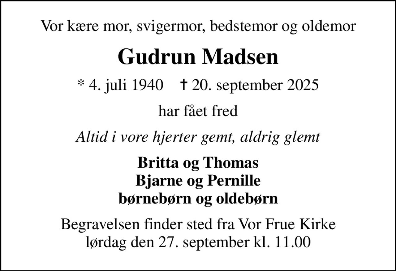 Vor kære mor, svigermor, bedstemor og oldemor
Gudrun Madsen
* 4. juli 1940    ✝ 20. september 2025
har fået fred
Altid i vore hjerter gemt, aldrig glemt
Britta og Thomas Bjarne og Pernille børnebørn og oldebørn
Begravelsen finder sted fra Vor Frue Kirke  lørdag den 27. september kl. 11.00