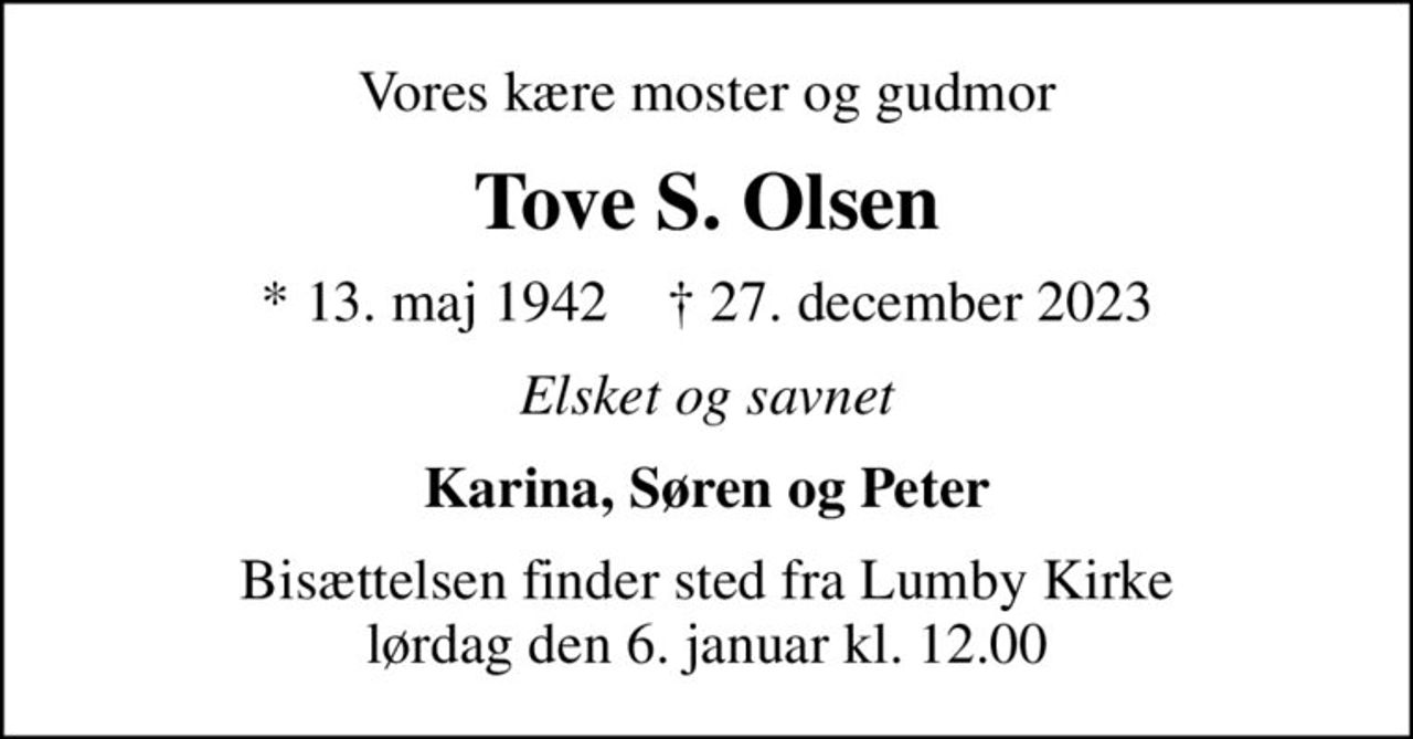 Vores kære moster og gudmor
Tove S. Olsen
* 13. maj 1942    ✝ 27. december 2023
Elsket og savnet
Karina, Søren og Peter
Bisættelsen finder sted fra Lumby Kirke  lørdag den 6. januar kl. 12.00